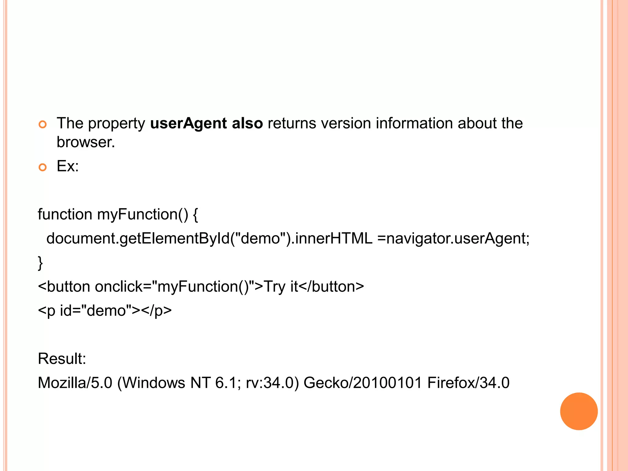  The property userAgent also returns version information about the
browser.
 Ex:
function myFunction() {
document.getElementById("demo").innerHTML =navigator.userAgent;
}
<button onclick="myFunction()">Try it</button>
<p id="demo"></p>
Result:
Mozilla/5.0 (Windows NT 6.1; rv:34.0) Gecko/20100101 Firefox/34.0
 