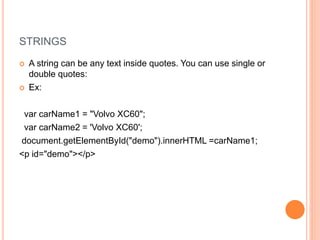STRINGS
 A string can be any text inside quotes. You can use single or
double quotes:
 Ex:
var carName1 = "Volvo XC60";
var carName2 = 'Volvo XC60';
document.getElementById("demo").innerHTML =carName1;
<p id="demo"></p>
 