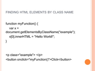 FINDING HTML ELEMENTS BY CLASS NAME
function myFunction() {
var x =
document.getElementsByClassName("example");
x[0].innerHTML = "Hello World!";
}
<p class="example"> </p>
<button onclick="myFunction()">Click</button>
 