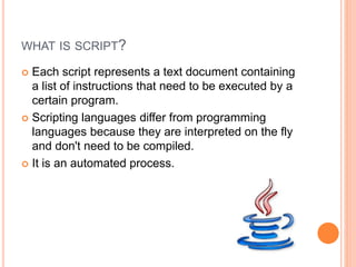 WHAT IS SCRIPT?
 Each script represents a text document containing
a list of instructions that need to be executed by a
certain program.
 Scripting languages differ from programming
languages because they are interpreted on the fly
and don't need to be compiled.
 It is an automated process.
 