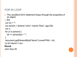 FOR IN LOOP
 The JavaScrit for/in statement loops through the properties of
an object
 EX:
var txt = "";
var person = {fname:"John", lname:"Doe", age:25};
var x;
for (x in person) {
txt += person[x] + " ";
}
document.getElementById("demo").innerHTML = txt;
<p id="demo"></p>
Result
John Doe 25
 