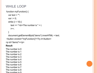 WHILE LOOP
function myFunction() {
var text = "";
var i = 0;
while (i < 10) {
text += "<br>The number is " + i;
i++;
}
document.getElementById("demo").innerHTML = text;
<button onclick="myFunction()">Try it</button>
<p id="demo"></p>
Result
The number is 0
The number is 1
The number is 2
The number is 3
The number is 4
The number is 5
The number is 6
The number is 7
The number is 8
 