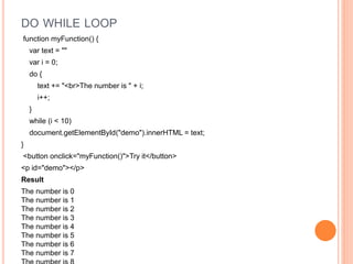 DO WHILE LOOP
function myFunction() {
var text = ""
var i = 0;
do {
text += "<br>The number is " + i;
i++;
}
while (i < 10)
document.getElementById("demo").innerHTML = text;
}
<button onclick="myFunction()">Try it</button>
<p id="demo"></p>
Result
The number is 0
The number is 1
The number is 2
The number is 3
The number is 4
The number is 5
The number is 6
The number is 7
 