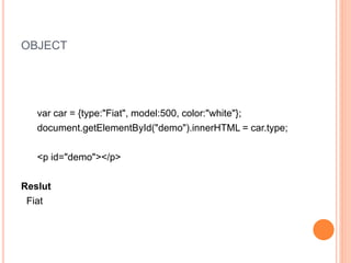 OBJECT
var car = {type:"Fiat", model:500, color:"white"};
document.getElementById("demo").innerHTML = car.type;
<p id="demo"></p>
Reslut
Fiat
 