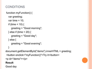 CONDITIONS
function myFunction() {
var greeting;
var time = 10;
if (time < 10) {
greeting = "Good morning";
} else if (time < 20) {
greeting = "Good day";
} else {
greeting = "Good evening";
}
document.getElementById("demo").innerHTML = greeting;
<button onclick="myFunction()">Try it</button>
<p id="demo"></p>
Result
Good day
 