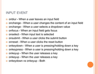 INPUT EVENT
 onblur - When a user leaves an input field
 onchange - When a user changes the content of an input field
 onchange - When a user selects a dropdown value
 onfocus - When an input field gets focus
 onselect - When input text is selected
 onsubmit - When a user clicks the submit button
 onreset - When a user clicks the reset button
 onkeydown - When a user is pressing/holding down a key
 onkeypress - When a user is pressing/holding down a key
 onkeyup - When the user releases a key
 onkeyup - When the user releases a key
 onkeydown vs onkeyup - Both
 