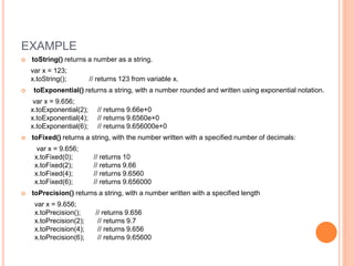 EXAMPLE
 toString() returns a number as a string.
var x = 123;
x.toString(); // returns 123 from variable x.
 toExponential() returns a string, with a number rounded and written using exponential notation.
var x = 9.656;
x.toExponential(2); // returns 9.66e+0
x.toExponential(4); // returns 9.6560e+0
x.toExponential(6); // returns 9.656000e+0
 toFixed() returns a string, with the number written with a specified number of decimals:
var x = 9.656;
x.toFixed(0); // returns 10
x.toFixed(2); // returns 9.66
x.toFixed(4); // returns 9.6560
x.toFixed(6); // returns 9.656000
 toPrecision() returns a string, with a number written with a specified length
var x = 9.656;
x.toPrecision(); // returns 9.656
x.toPrecision(2); // returns 9.7
x.toPrecision(4); // returns 9.656
x.toPrecision(6); // returns 9.65600
 