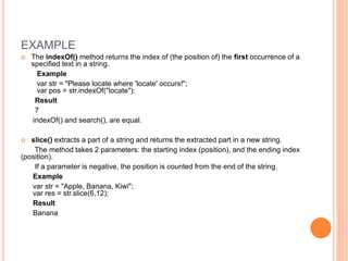 EXAMPLE
 The indexOf() method returns the index of (the position of) the first occurrence of a
specified text in a string.
Example
var str = "Please locate where 'locate' occurs!";
var pos = str.indexOf("locate");
Result
7
indexOf() and search(), are equal.
 slice() extracts a part of a string and returns the extracted part in a new string.
The method takes 2 parameters: the starting index (position), and the ending index
(position).
If a parameter is negative, the position is counted from the end of the string.
Example
var str = "Apple, Banana, Kiwi";
var res = str.slice(6,12);
Result
Banana
 