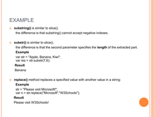 EXAMPLE
 substring() is similar to slice().
the difference is that substring() cannot accept negative indexes.
 substr() is similar to slice().
the difference is that the second parameter specifies the length of the extracted part.
Example
var str = "Apple, Banana, Kiwi";
var res = str.substr(7,6);
Result
Banana
 replace() method replaces a specified value with another value in a string:
Example
str = "Please visit Microsoft!";
var n = str.replace("Microsoft","W3Schools");
Result
Please visit W3Schools!
 