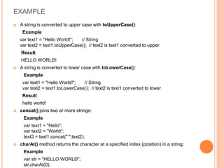 EXAMPLE
 A string is converted to upper case with toUpperCase():
Example
var text1 = "Hello World!"; // String
var text2 = text1.toUpperCase(); // text2 is text1 converted to upper
Result
HELLO WORLD!
 A string is converted to lower case with toLowerCase():
Example
var text1 = "Hello World!"; // String
var text2 = text1.toLowerCase(); // text2 is text1 converted to lower
Result
hello world!
 concat() joins two or more strings:
Example
var text1 = "Hello";
var text2 = "World";
text3 = text1.concat(" ",text2);
 charAt() method returns the character at a specified index (position) in a string:
Example
var str = "HELLO WORLD";
str.charAt(0);
 