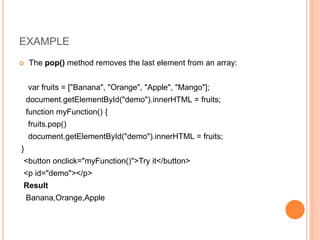 EXAMPLE
 The pop() method removes the last element from an array:
var fruits = ["Banana", "Orange", "Apple", "Mango"];
document.getElementById("demo").innerHTML = fruits;
function myFunction() {
fruits.pop()
document.getElementById("demo").innerHTML = fruits;
}
<button onclick="myFunction()">Try it</button>
<p id="demo"></p>
Result
Banana,Orange,Apple
 