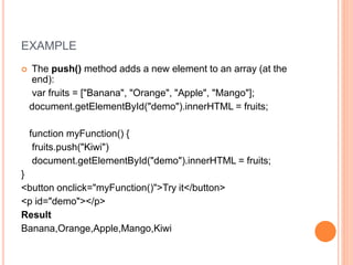 EXAMPLE
 The push() method adds a new element to an array (at the
end):
var fruits = ["Banana", "Orange", "Apple", "Mango"];
document.getElementById("demo").innerHTML = fruits;
function myFunction() {
fruits.push("Kiwi")
document.getElementById("demo").innerHTML = fruits;
}
<button onclick="myFunction()">Try it</button>
<p id="demo"></p>
Result
Banana,Orange,Apple,Mango,Kiwi
 
