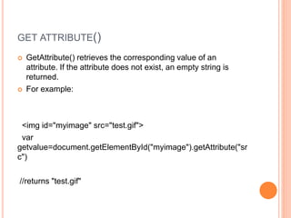 GET ATTRIBUTE()
 GetAttribute() retrieves the corresponding value of an
attribute. If the attribute does not exist, an empty string is
returned.
 For example:
<img id="myimage" src="test.gif">
var
getvalue=document.getElementById("myimage").getAttribute("sr
c")
//returns "test.gif"
 