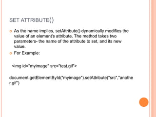 SET ATTRIBUTE()
 As the name implies, setAttribute() dynamically modifies the
value of an element's attribute. The method takes two
parameters- the name of the attribute to set, and its new
value.
 For Example:
<img id="myimage" src="test.gif">
document.getElementById("myimage").setAttribute("src","anothe
r.gif")
 