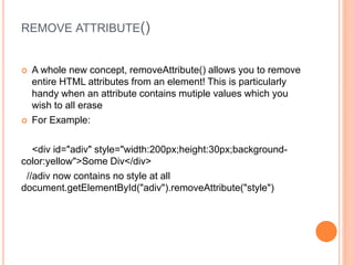 REMOVE ATTRIBUTE()
 A whole new concept, removeAttribute() allows you to remove
entire HTML attributes from an element! This is particularly
handy when an attribute contains mutiple values which you
wish to all erase
 For Example:
<div id="adiv" style="width:200px;height:30px;background-
color:yellow">Some Div</div>
//adiv now contains no style at all
document.getElementById("adiv").removeAttribute("style")
 