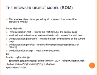 THE BROWSER OBJECT MODEL (BOM)
 The window object is supported by all browsers. It represent the
browser's window.
Some Methods:
 window.location.href - returns the href (URL) of the current page
 window.location.hostname - returns the domain name of the web host
 window.location.pathname - returns the path and filename of the current
page
 window.location.protocol - returns the web protocol used (http:// or
https://)
 window.location.assign - loads a new document
Ex:
function myFunction() {
document.getElementById("demo").innerHTML = window.location.href;
<button onclick="myFunction()">Try it</button>
<p id="demo"></p>
 