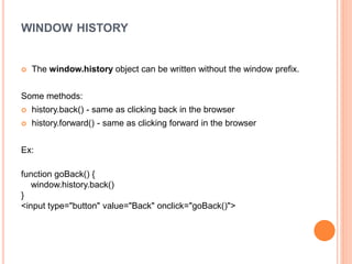 WINDOW HISTORY
 The window.history object can be written without the window prefix.
Some methods:
 history.back() - same as clicking back in the browser
 history.forward() - same as clicking forward in the browser
Ex:
function goBack() {
window.history.back()
}
<input type="button" value="Back" onclick="goBack()">
 