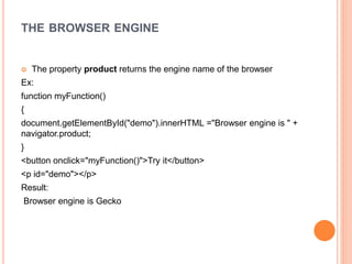 THE BROWSER ENGINE
 The property product returns the engine name of the browser
Ex:
function myFunction()
{
document.getElementById("demo").innerHTML ="Browser engine is " +
navigator.product;
}
<button onclick="myFunction()">Try it</button>
<p id="demo"></p>
Result:
Browser engine is Gecko
 