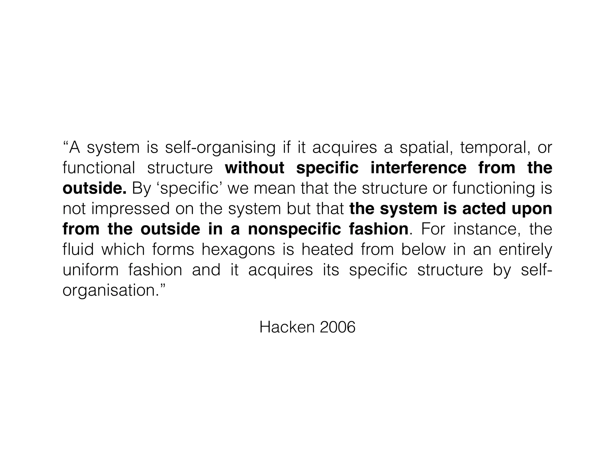 Hacken 2006
“A system is self-organising if it acquires a spatial, temporal, or
functional structure without speciﬁc interference from the
outside. By ‘speciﬁc’ we mean that the structure or functioning is
not impressed on the system but that the system is acted upon
from the outside in a nonspeciﬁc fashion. For instance, the
ﬂuid which forms hexagons is heated from below in an entirely
uniform fashion and it acquires its speciﬁc structure by self-
organisation.”
 