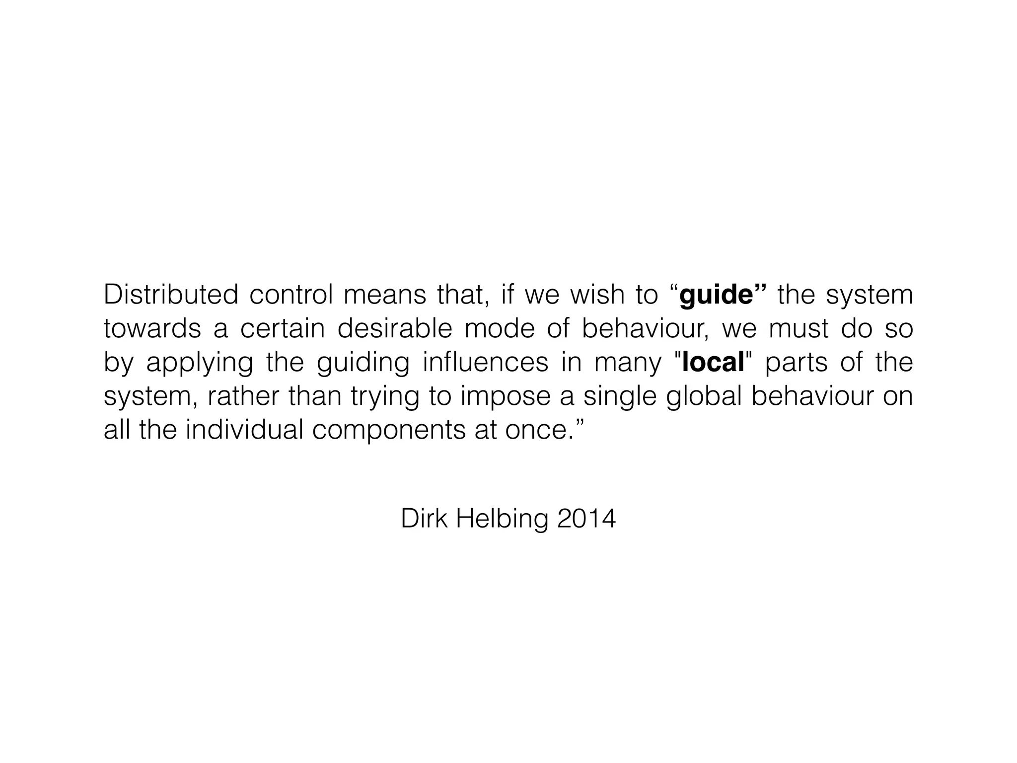 Dirk Helbing 2014
Distributed control means that, if we wish to “guide” the system
towards a certain desirable mode of behaviour, we must do so
by applying the guiding inﬂuences in many "local" parts of the
system, rather than trying to impose a single global behaviour on
all the individual components at once.”
 