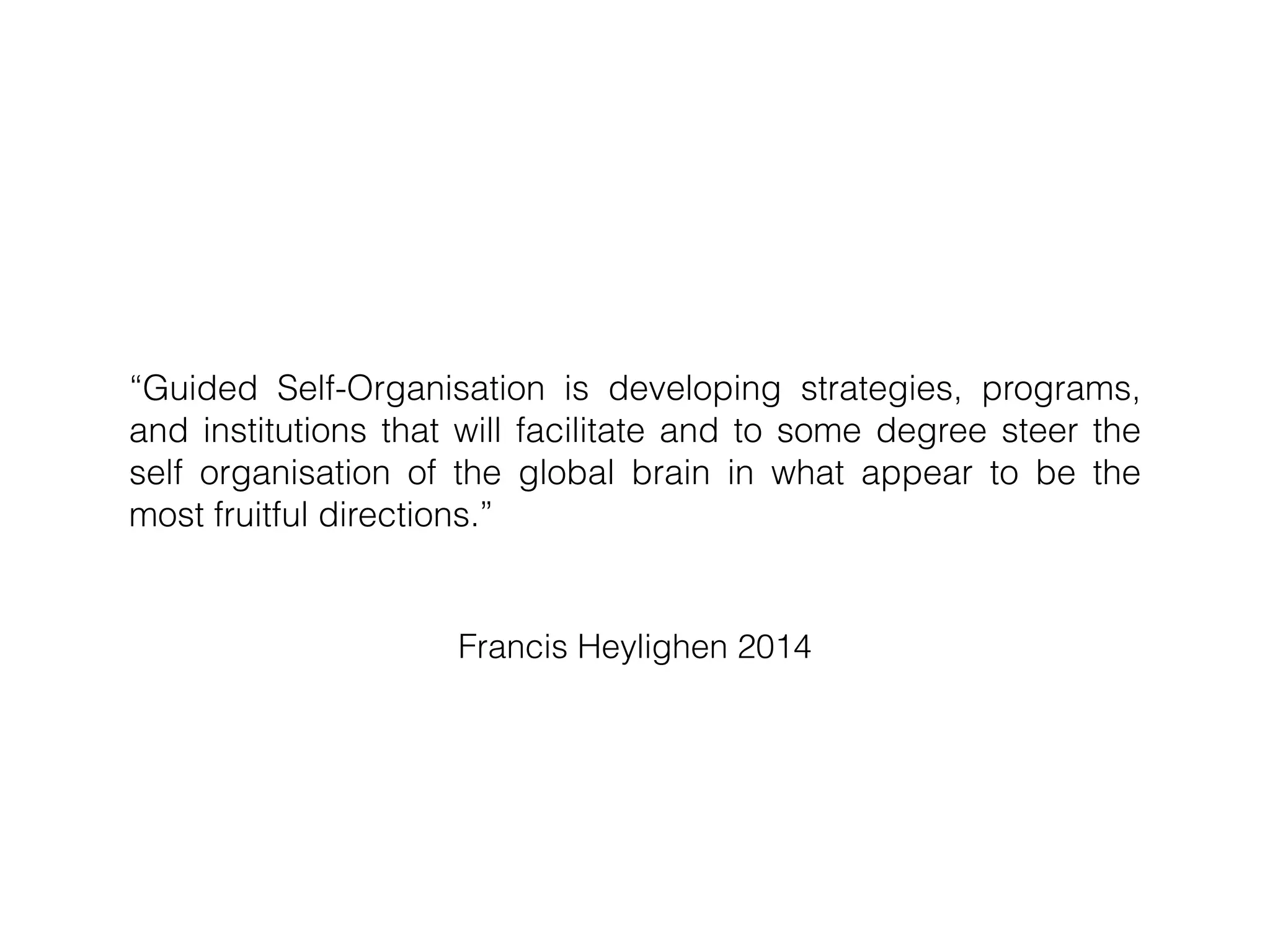 Francis Heylighen 2014
“Guided Self-Organisation is developing strategies, programs,
and institutions that will facilitate and to some degree steer the
self organisation of the global brain in what appear to be the
most fruitful directions.”
 
