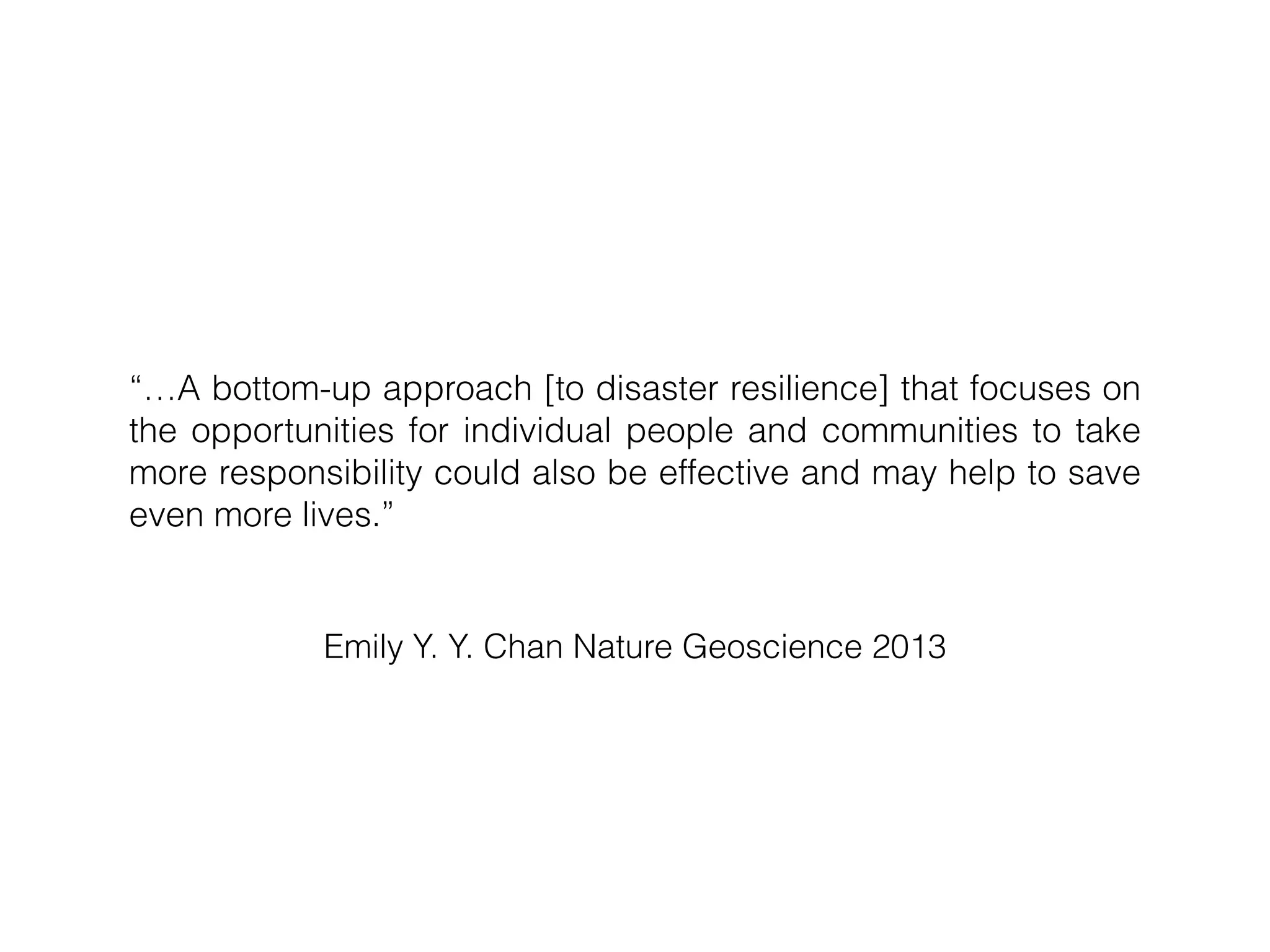 Emily Y. Y. Chan Nature Geoscience 2013
“…A bottom-up approach [to disaster resilience] that focuses on
the opportunities for individual people and communities to take
more responsibility could also be effective and may help to save
even more lives.”
 