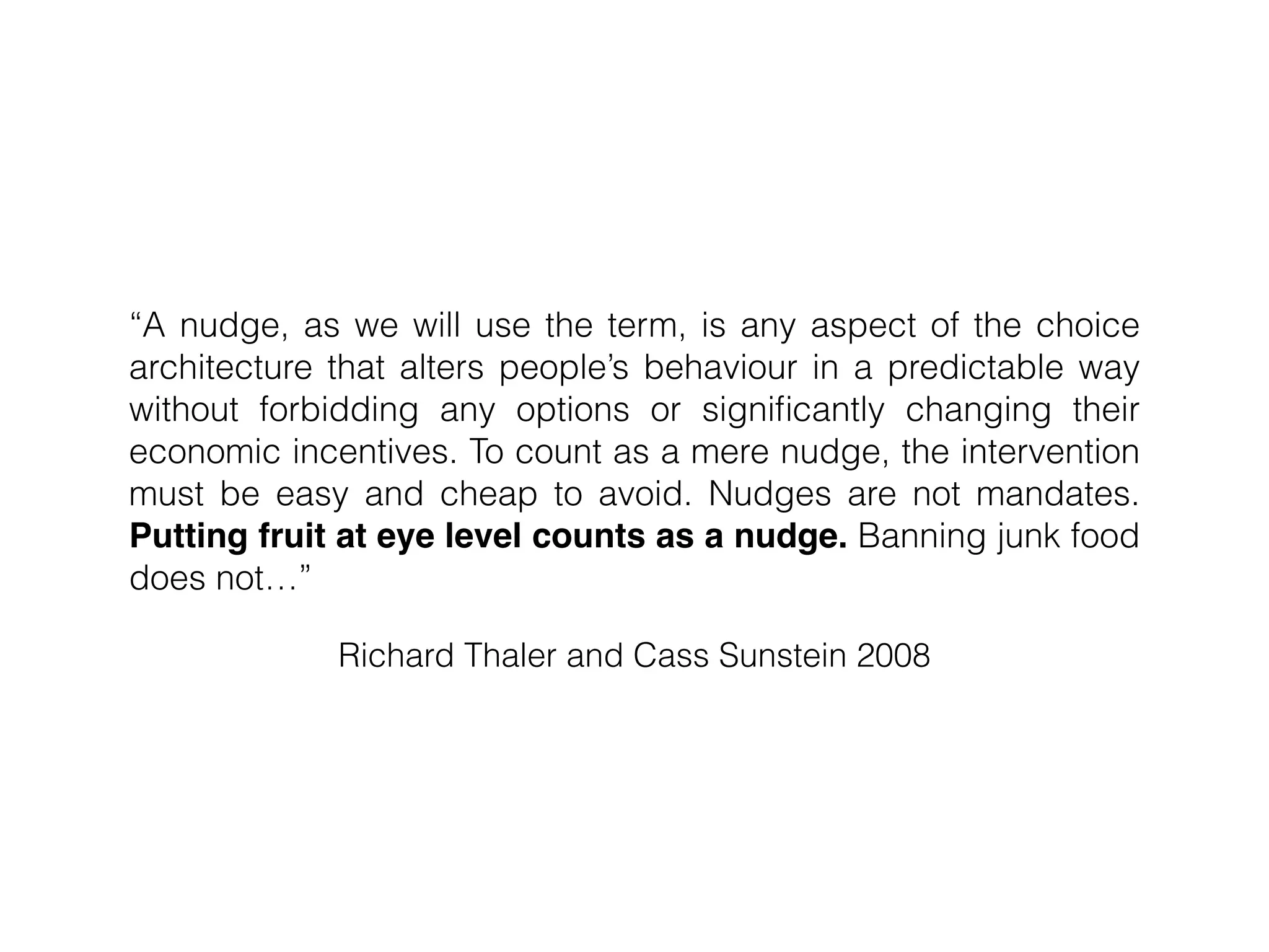 Richard Thaler and Cass Sunstein 2008
“A nudge, as we will use the term, is any aspect of the choice
architecture that alters people’s behaviour in a predictable way
without forbidding any options or signiﬁcantly changing their
economic incentives. To count as a mere nudge, the intervention
must be easy and cheap to avoid. Nudges are not mandates.
Putting fruit at eye level counts as a nudge. Banning junk food
does not…”
 