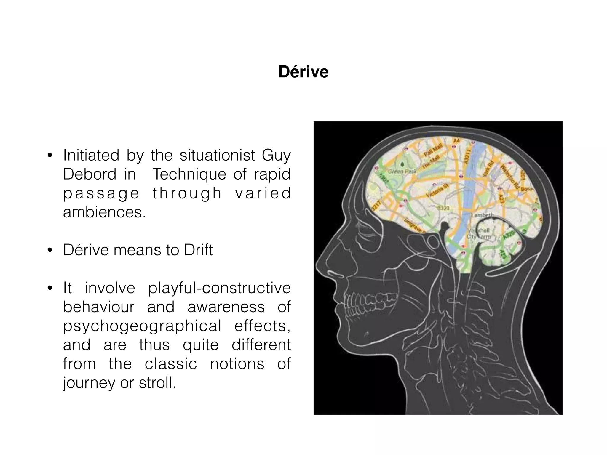Dérive
• Initiated by the situationist Guy
Debord in Technique of rapid
passage through varied
ambiences.
• Dérive means to Drift
• It involve playful-constructive
behaviour and awareness of
psychogeographical effects,
and are thus quite different
from the classic notions of
journey or stroll.
 