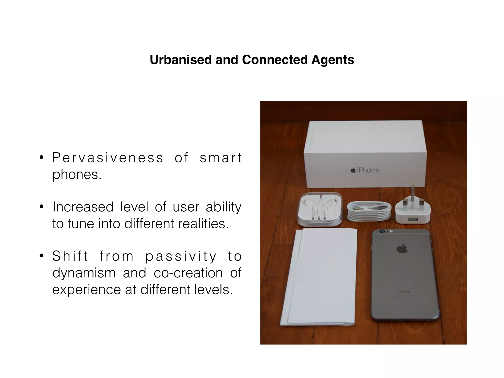 Urbanised and Connected Agents
• Pervasiveness of smar t
phones.
• Increased level of user ability
to tune into different realities.
• S h i f t f ro m p a s s i v i t y t o
dynamism and co-creation of
experience at different levels.
 