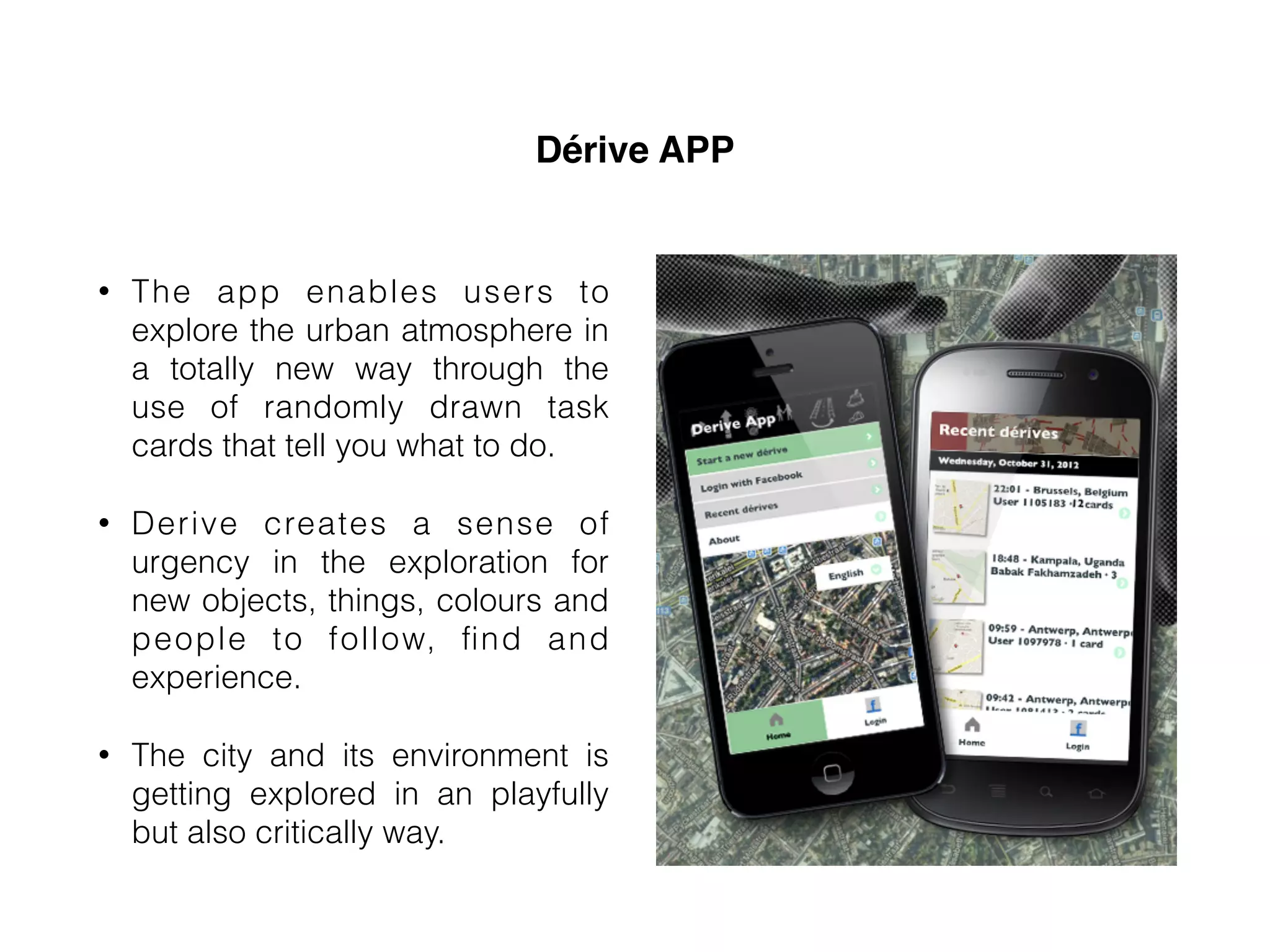 Dérive APP
• The app enables users to
explore the urban atmosphere in
a totally new way through the
use of randomly drawn task
cards that tell you what to do.
• Derive creates a sense of
urgency in the exploration for
new objects, things, colours and
people to follow, ﬁnd and
experience.
• The city and its environment is
getting explored in an playfully
but also critically way.
 