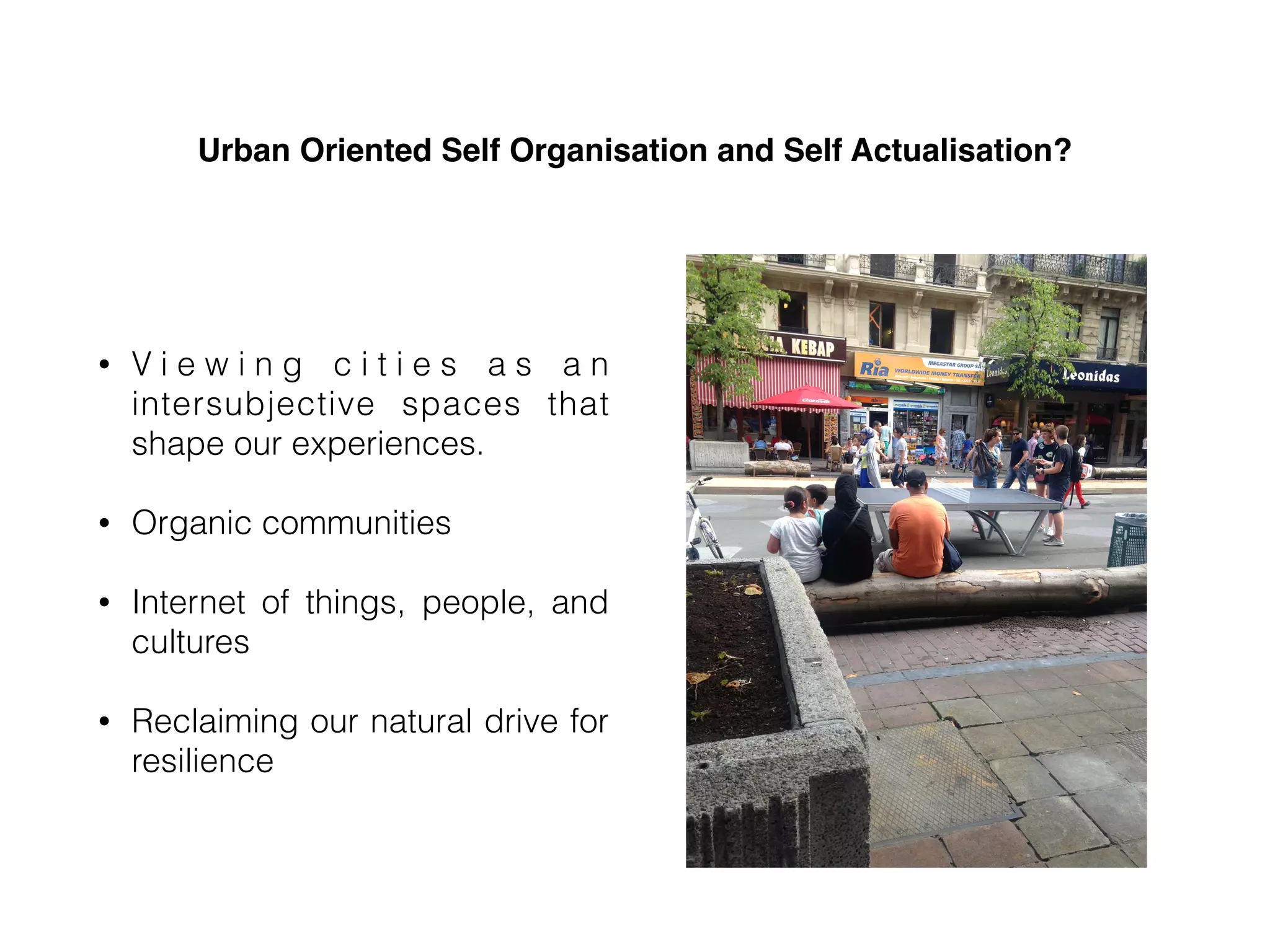Urban Oriented Self Organisation and Self Actualisation?
• V i e w i n g c i t i e s a s a n
intersubjective spaces that
shape our experiences.
• Organic communities
• Internet of things, people, and
cultures
• Reclaiming our natural drive for
resilience
 