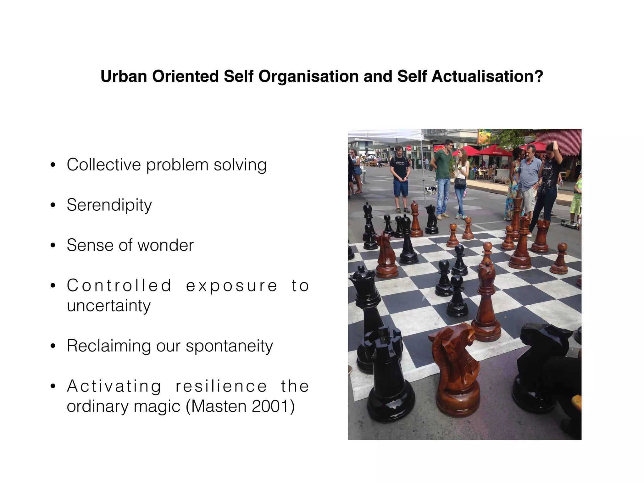 Urban Oriented Self Organisation and Self Actualisation?
• Collective problem solving
• Serendipity
• Sense of wonder
• C o n t r o l l e d e x p o s u r e t o
uncertainty
• Reclaiming our spontaneity
• Activating resilience the
ordinary magic (Masten 2001)
 