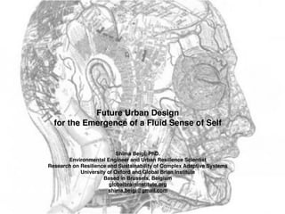 Future Urban Design !
for the Emergence of a Fluid Sense of Self
Shima Beigi, PhD. !
Environmental Engineer and Urban Resilience Scientist !
Research on Resilience and Sustainability of Complex Adaptive Systems !
University of Oxford and Global Brian Institute !
Based in Brussels, Belgium !
globalbraininstitute.org
shima.beigi@gmail.com
 