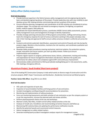 GOPALA REDDY
Safety officer (Safety Inspection)
Brief Job Description:
 Provide technical expertise in the field of process safety management and risk engineering during the
basic and detailed engineering phases of the project. Provide leadership roles with clear visibility to plan
develop various HSE relating activities commissioning and start up phase of the project.
 Ensures effective planning, management and coordination of all HSE activities are considered at various
shutdown stages. This includes but not limited to emergency response, fire fighting, occupational
health, medical support, field safety etc.
 Coordinates the hazard identification process, coordinates HAZOP, formal safety assessments, process
safety management issues and management of change to identity implications
 Provides strategic planning and execution of HSE programs and activities, staffing and training. Directs
teams for emergency response for each of various contractors working in the project and plays a key
role in their training and approval of staff to ensure safety conscious mindset is uniformly set across the
board.
 Conducts and controls systematic identification, assessment and control of hazards and risks during the
projects stages. Monitors critical activities, maintains the risk inventory, and coordinates qualitative and
quantitative risk analysis.
 Develops Safety project procedures covering mechanical, electrical isolation, fire protection systems,
escape, evacuation and rescue systems, pre start up safety reviews. Follow up to ensure
implementation and compliance.
 Prepares regular reports on progress, performance losses, failures, achievement, tracking and trending
and expectations for future management information and decisions. Monitors the quality and
performance for safety culture and compliance against KPI’s and continuous improvement.
 Demonstrates visible commitment to HSE by periodically leading/taking part in risk assessments, audits,
HSE meetings, Emergency drills etc.
Aluminium Project, Saudi Arabia( Short term project)
One of the leading EPC Construction Company in India which works on diverse range of construction and Infra
structure projects, WWT, Power Transmission and Distribution , Residential, Commercial and Retail property
Position: Senior HSE officer (Aug 2011 to Jan 2012)
Brief Job Description
 HSE audit and Inspection of work sites.
 Inspection of accommodation facilities and living quarters of sub contractors.
 Accident Investigation and Reporting with recommendations for prevention.
 Monitoring and Implementation of safety procedures.
 Carry out monitoring Assessments and Audit activities of sub contractors as per the company system or
as per the requirements, inclusive the planned audit and review activities.
 Perform plant/equipment checks at the site and workshops.
 Maintain a Daily, Near Miss, Incident and all safety-related activities at the site.
 Analyses of Unsafe acts / Conditions and recommending corrective measures and follow up.
 Maintaining HSE statistical data and updating the performance notification records.
 Identify the potential hazards and recommend control measures.
 Advice management on safety related matters.
 Generate monthly/yearly accident investigation analyses reports for management review.
( Page03 of 05)
 