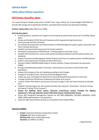 GOPALA REDDY
Safety officer (Safety Inspection)
QCS Project, RasLaffan, Qatar
The scope of project includes construction of 2LNG Trains, surge, Utilities, Etc. Project Budget US$ 8 billion to
provide LNG storage and re-gasification facilities, associated administrative and operational buildings.
Position: Safety officer (May 2007 to Jun 2009)
Brief Job Description
 Provide guidance, assistance and support to all Company & subcontractor personnel in all HSEQ related
topics.
 Review and Establish Of HSE Plan and Procedures which expected during Construction,
Commissioning and Start Up Phases.
 Co-ordinate the preparation and implementation of HSEQ Management system support documents and
Client interface documents.
 Establish early general Risk Assessment for Project activities.
 Participate on preparation of HSE Manuals, Training programs and similar issues.
 Establish HSE Procedures for various work activity according to National and International Codes and
Standards.
 Prepare Environmental Management System Program and Ensure its Implementation and Effectiveness.
 Audit on other Departments to Measure HSE Performance.
 Sharing in HAZID, HAZOP& HAZAN Study for Project activities. Prepare task based risk assessment
(TBRA).
 Arrange the Relationship between Contractor, Subcontractors and Client to fulfil all Client HSE
Expectation.
 Prepare Site Emergency Plan and Updating according to Site Changes.
 Arrange for Emergency Drills, Exercises and Clarify Negative Point.
 Follow Up, Issue and Implement Work Permit and Its Related Risk Assessment for each work.
 Arrange and Record HSE Minuets of Meeting and Follow up its actions.
 Analysis of Near-Miss Reports and extract conclusion to apply In Site and reduce Hazards to tolerable
limit.
 Establish Training Program for site includes (Tool Box Talk, Induction “Orientation”, General Training
and Special Training “Fit for Purpose”).
 Inspect Fire fighting/ Alarm system, Electronic entry/Access system, Portable Fire fighting
equipment’s, fence gas detection system (H2S (Toxic Gases), LEL(Flammable Gases).
 Ensure IMS (Integrated Management System) for ISO 9001:2000(QMS), ISO14001:1996(EMS), OHSA
18001:1999 implementation in all operations.
 Supervise High Hazard Activity directly as a Competent Senior Safety Officer.
Experience (INDIA)
 Project: Hindustan Petroleum Corporation Limited
Company: M/s Venu Constructions
Working Title: Senior Safety officer/sup..
Duration: (Jul 2009 to Jul 2011)
( Page 04 of 05)
 