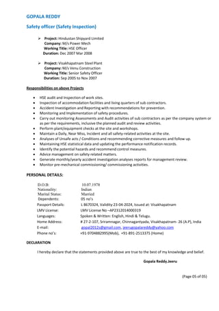 GOPALA REDDY
Safety officer (Safety Inspection)
 Project: Hindustan Shipyard Limited
Company: M/s Power Mech
Working Title: HSE Officer
Duration: Dec 2007 Mar 2008
 Project: Visakhapatnam Steel Plant
Company: M/s Venu Construction
Working Title: Senior Safety Officer
Duration: Sep 2005 to Nov 2007
Responsibilities on above Projects
 HSE audit and Inspection of work sites.
 Inspection of accommodation facilities and living quarters of sub contractors.
 Accident Investigation and Reporting with recommendations for prevention.
 Monitoring and Implementation of safety procedures.
 Carry out monitoring Assessments and Audit activities of sub contractors as per the company system or
as per the requirements, inclusive the planned audit and review activities.
 Perform plant/equipment checks at the site and workshops.
 Maintain a Daily, Near Miss, Incident and all safety-related activities at the site.
 Analyses of Unsafe acts / Conditions and recommending corrective measures and follow up.
 Maintaining HSE statistical data and updating the performance notification records.
 Identify the potential hazards and recommend control measures.
 Advice management on safety related matters.
 Generate monthly/yearly accident investigation analyses reports for management review.
 Monitor pre-mechanical commissioning/ commissioning activities.
PERSONAL DETAILS:
D.O.B: 10.07.1978
Nationality: Indian
Marital Status: Married
Dependents: 05 no’s
Passport Details: L 8670324, Validity:23-04-2024, Issued at: Visakhapatnam
LMV License: LMV License No –AP2312014000319
Languages: Spoken & Written: English, Hindi & Telugu.
Home Address: # 27-2-107, Sriramnagar, Chinnagantyada, Visakhapatnam- 26 (A.P), India
E-mail: gopal2012s@gmail.com, jeerugopalareddy@yahoo.com
Phone no’s: +91-9704882995(Mob), +91-891-2513375 (Home)
DECLARATION
I hereby declare that the statements provided above are true to the best of my knowledge and belief.
Gopala Reddy.Jeeru
(Page 05 of 05)
 