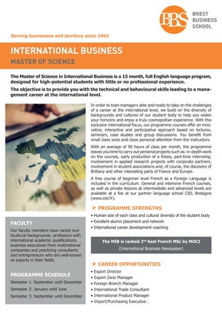 Serving businesses and territory since 1962
international business
master of science
The Master of Science in International Business is a 15 month, full English language program,
designed for high-potential students with little or no professional experience.
The objective is to provide you with the technical and behavioural skills leading to a mana-
gement career at the international level.
In order to train managers able and ready to take on the challenges
of a career at the international level, we build on the diversity of
backgrounds and cultures of our student body to help you widen
your horizons and enjoy a truly cosmopolitan experience. With this
exclusive international focus, our programme courses offer an inno-
vative, interactive and participative approach based on lectures,
seminars, case studies and group discussions. You benefit from
small class sizes and close personal attention from the instructors.
With an average of 90 hours of class per month, the programme
leaves you time to carry out personal projects such as: in-depth work
on the courses, early production of a thesis, part-time internship,
involvement in applied research projects with corporate partners,
involvement in student associations and, of course, the discovery of
Brittany and other interesting parts of France and Europe.
A free course of beginner level French as a Foreign Language is
included in the curriculum. General and intensive French courses,
as well as private lessons at intermediate and advanced levels are
available at a fee at our partner language school CIEL Bretagne
(www.ciel.fr).
 PROGRAMME STRENGTHS
• Human size of each class and cultural diversity of the student body
• Excellent alumni placement and network
• International career development coaching
The MIB is ranked 2nd
best French MSc by MOCI
(International Business Newspaper)
 CAREER OPPORTUNITIES
• Export Director
• Export Zone Manager
• Foreign Branch Manager
• International Trade Consultant
• International Product Manager
• Import/Purchasing Executive…
FACULTY
Our faculty members have varied mul-
ticultural backgrounds: professors with
international academic qualifications,
business executives from multinational
companies and practicing consultants
and entrepreneurs who are well-known
as experts in their fields.
PROGRAMME SCHEDULE
Semester 1: September until December
Semester 2: January until June
Semester 3: September until December
 