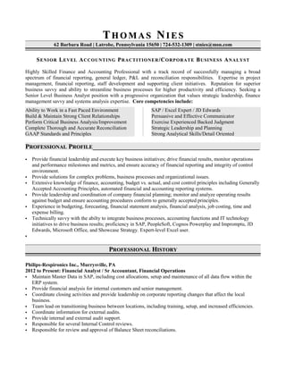 TT H O M A SH O M A S NN I E SI E S
62 Barbara Road | Latrobe, Pennsylvania 15650 | 724-532-1309 | stnies@msn.com
SSENIORENIOR LLEVELEVEL AACCOUNTINGCCOUNTING PPRACTITIONERRACTITIONER /C/CORPORATEORPORATE BBUSINESSUSINESS AANALYSTNALYST
Highly Skilled Finance and Accounting Professional with a track record of successfully managing a broad
spectrum of financial reporting, general ledger, P&L and reconciliation responsibilities. Expertise in project
management, financial reporting, staff development and supporting client initiatives. Reputation for superior
business savvy and ability to streamline business processes for higher productivity and efficiency. Seeking a
Senior Level Business Analyst position with a progressive organization that values strategic leadership, finance
management savvy and systems analysis expertise. Core competencies include:
Ability to Work in a Fast Paced Environment
Build & Maintain Strong Client Relationships
Perform Critical Business Analysis/Improvement
Complete Thorough and Accurate Reconciliation
GAAP Standards and Principles
SAP / Excel Expert / JD Edwards
Persuasive and Effective Communicator
Exercise Experienced Backed Judgment
Strategic Leadership and Planning
Strong Analytical Skills/Detail Oriented
PPROFESSIONALROFESSIONAL PPROFILEROFILE______________________________________________________________________________________________________
 Provide financial leadership and execute key business initiatives; drive financial results, monitor operations
and performance milestones and metrics, and ensure accuracy of financial reporting and integrity of control
environment.
 Provide solutions for complex problems, business processes and organizational issues.
 Extensive knowledge of finance, accounting, budget vs. actual, and cost control principles including Generally
Accepted Accounting Principles, automated financial and accounting reporting systems.
 Provide leadership and coordination of company financial planning; monitor and analyze operating results
against budget and ensure accounting procedures conform to generally accepted principles.
 Experience in budgeting, forecasting, financial statement analysis, financial analysis, job costing, time and
expense billing.
 Technically savvy with the abilty to integrate business processes, accounting functions and IT technology
initiatives to drive business results; proficiency in SAP, PeopleSoft, Cognos Powerplay and Impromptu, JD
Edwards, Microsoft Office, and Showcase Strategy. Expert-level Excel user.

PPROFESSIONALROFESSIONAL HHISTORYISTORY
Philips-Respironics Inc., Murrysville, PA
2012 to Present: Financial Analyst / Sr Accountant, Financial Operations
 Maintain Master Data in SAP, including cost allocations, setup and maintenance of all data flow within the
ERP system.
 Provide financial analysis for internal customers and senior management.
 Coordinate closing activities and provide leadership on corporate reporting changes that affect the local
business.
 Team lead on transitioning business between locations, including training, setup, and increased efficiencies.
 Coordinate information for external audits.
 Provide internal and external audit support.
 Responsible for several Internal Control reviews.
 Responsible for review and approval of Balance Sheet reconciliations.
 