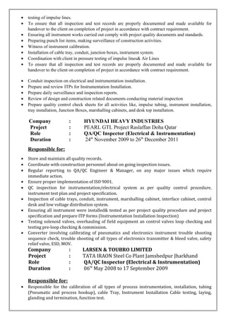 • testing of impulse lines.
• To ensure that all inspection and test records are properly documented and made available for
handover to the client on completion of project in accordance with contract requirement.
• Ensuring all instrument works carried out comply with project quality documents and standards.
• Preparing punch list items, making surveillance of construction activities.
• Witness of instrument calibration.
• Installation of cable tray, conduit, junction boxes, instrument system.
• Coordination with client in pressure testing of impulse lines& Air Lines
• To ensure that all inspection and test records are properly documented and made available for
handover to the client on completion of project in accordance with contract requirement.
• Conduit inspection on electrical and instrumentation installation.
• Prepare and review ITPs for Instrumentation Installation.
• Prepare daily surveillance and inspection reports.
• Review of design and construction related documents conducting material inspection
• Prepare quality control check sheets for all activities like, impulse tubing, instrument installation,
tray installation, Junction Boxes, marshalling cabinets, and desk top installation.
Company : HYUNDAI HEAVY INDUSTRIES
Project : PEARL GTL Project Raslaffan Doha Qatar
Role : QA/QC Inspector (Electrical & Instrumentation)
Duration : 24th
November 2009 to 26th
December 2011
Responsible for:
• Store and maintain all quality records.
• Coordinate with construction personnel about on going inspection issues.
• Regular reporting to QA/QC Engineer & Manager, on any major issues which require
immediate action.
• Ensure proper implementation of ISO 9001.
• QC inspection for instrumentation/electrical system as per quality control procedure,
instrument test plan and project specification.
• Inspection of cable trays, conduit, instrument, marshalling cabinet, interface cabinet, control
desk and low voltage distribution system.
• Ensuring all instrument were installed& tested as per project quality procedure and project
specification and prepare ITP forms (Instrumentation Installation Inspection)
• Testing solenoid valves, overhauling of field equipment an control valves loop checking and
testing pre-loop checking & commission.
• Converter involving calibrating of pneumatics and electronics instrument trouble shooting
sequence check, trouble shooting of all types of electronics transmitter & bleed valve, safety
relief valve, ESD, MOV.
Company : LARSEN & TOUBRO LIMITED
Project : TATA IRAON Steel Co Plant Jamshedpur Jharkhand
Role : QA/QC Inspector (Electrical & Instrumentation)
Duration : 06th
May 2008 to 17 September 2009
Responsible for:
• Responsible for the calibration of all types of process instrumentation, installation, tubing
(Pneumatic and process hookup), cable Tray, Instrument Installation Cable testing, laying,
glanding and termination, function test.
 