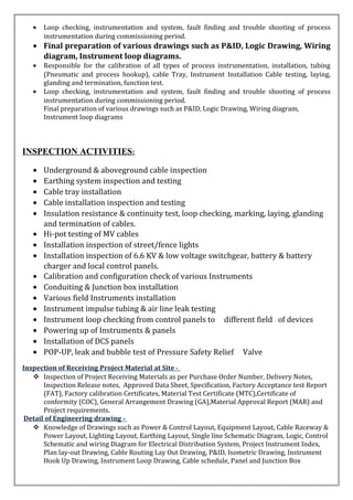 • Loop checking, instrumentation and system, fault finding and trouble shooting of process
instrumentation during commissioning period.
• Final preparation of various drawings such as P&ID, Logic Drawing, Wiring
diagram, Instrument loop diagrams.
• Responsible for the calibration of all types of process instrumentation, installation, tubing
(Pneumatic and process hookup), cable Tray, Instrument Installation Cable testing, laying,
glanding and termination, function test.
• Loop checking, instrumentation and system, fault finding and trouble shooting of process
instrumentation during commissioning period.
Final preparation of various drawings such as P&ID, Logic Drawing, Wiring diagram,
Instrument loop diagrams
INSPECTION ACTIVITIES:
• Underground & aboveground cable inspection
• Earthing system inspection and testing
• Cable tray installation
• Cable installation inspection and testing
• Insulation resistance & continuity test, loop checking, marking, laying, glanding
and termination of cables.
• Hi-pot testing of MV cables
• Installation inspection of street/fence lights
• Installation inspection of 6.6 KV & low voltage switchgear, battery & battery
charger and local control panels.
• Calibration and configuration check of various Instruments
• Conduiting & Junction box installation
• Various field Instruments installation
• Instrument impulse tubing & air line leak testing
• Instrument loop checking from control panels to different field of devices
• Powering up of Instruments & panels
• Installation of DCS panels
• POP-UP, leak and bubble test of Pressure Safety Relief Valve
Inspection of Receiving Project Material at Site -
 Inspection of Project Receiving Materials as per Purchase Order Number, Delivery Notes,
Inspection Release notes, Approved Data Sheet, Specification, Factory Acceptance test Report
(FAT), Factory calibration Certificates, Material Test Certificate (MTC),Certificate of
conformity (COC), General Arrangement Drawing (GA),Material Approval Report (MAR) and
Project requirements.
Detail of Engineering drawing –
 Knowledge of Drawings such as Power & Control Layout, Equipment Layout, Cable Raceway &
Power Layout, Lighting Layout, Earthing Layout, Single line Schematic Diagram, Logic, Control
Schematic and wiring Diagram for Electrical Distribution System, Project Instrument Index,
Plan lay-out Drawing, Cable Routing Lay Out Drawing, P&ID, Isometric Drawing, Instrument
Hook Up Drawing, Instrument Loop Drawing, Cable schedule, Panel and Junction Box
 