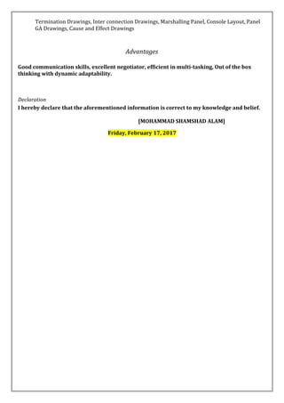 Termination Drawings, Inter connection Drawings, Marshalling Panel, Console Layout, Panel
GA Drawings, Cause and Effect Drawings
Advantages
Good communication skills, excellent negotiator, efficient in multi-tasking, Out of the box
thinking with dynamic adaptability.
Declaration
I hereby declare that the aforementioned information is correct to my knowledge and belief.
[MOHAMMAD SHAMSHAD ALAM]
Friday, February 17, 2017
 