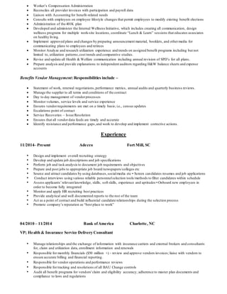  Worker’s Compensation Administration
 Reconciles all provider invoices with participation and payroll data
 Liaison with Accounting for benefit-related needs
 Consults with employees on employee lifestyle changes that permit employees to modify existing benefit elections
 Administration of the 401K plan
 Developed and administer the Internal Wellness Initiative, which includes creating all communication, design
wellness programs for multiple work-site locations, coordinate “Lunch & Learn” sessions that educates associates
on healthy living.
 Implement approved plans and changes by preparing announcement material, booklets, and othermedia for
communicating plans to employees and retirees
 Monitor Analyze and research utilization experience and trends on assigned benefit programs including but not
limited to, utilization patterns,cost trends and comparative studies.
 Revise and update all Health & Welfare communication including annual revision of SPD’s for all plans.
 Prepare analysis and provide explanations to independent auditors regarding H&W balance sheets and expense
accounts
Benefits Vendor Management: Responsibilities include –
 Statement of work, renewal negotiations,performance metrics, annual audits and quarterly business reviews.
 Manage the supplier to all terms and conditions of the contract
 Day to day management of vendorprocesses
 Monitor volumes, service levels and service experience
 Ensures vendorrequirements are met on a timely basis; i.e., census updates
 Escalations point of contact
 Service Recoveries – Issue Resolution
 Ensures that all vendor data feeds are timely and accurate
 Identify resistance and performance gaps,and work to develop and implement corrective actions.
Experience
11/2014– Present Adecco Fort Mill, SC
• Design and implement overall recruiting strategy
• Develop and update job descriptions and job specifications
• Perform job and task analysis to document job requirements and objectives
• Prepare and post jobs to appropriate job board/newspapers/colleges etc
• Source and attract candidates by using databases,socialmedia etc • Screen candidates resumes and job applications
• Conduct interviews using various reliable personnelselection tools/methods to filter candidates within schedule
• Assess applicants’relevant knowledge, skills, soft skills, experience and aptitudes • Onboard new employees in
order to become fully integrated
• Monitor and apply HR recruiting best practices
• Provide analytical and well documented reports to the rest of the team
• Act as a point of contact and build influential candidate relationships during the selection process
• Promote company’s reputation as “best place to work”
04/2010 – 11/2014 Bank ofAmerica Charlotte, NC
VP; Health & Insurance Service Delivery Consultant
• Manage relationships and the exchange of information with insurance carriers and external brokers and consultants
for, claim and utilization data, enrollment information and renewals
• Responsible for monthly financials ($50 million +) - review and approve vendors invoices; liaise with vendors to
ensure accurate billing and financial reporting.
• Responsible for vendor operations and performance reviews
• Responsible for tracking and resolutions of all BAU Change controls
• Audit all benefit programs for vendors'claim and eligibility accuracy; adherence to master plan documents and
compliance to laws and regulations
 