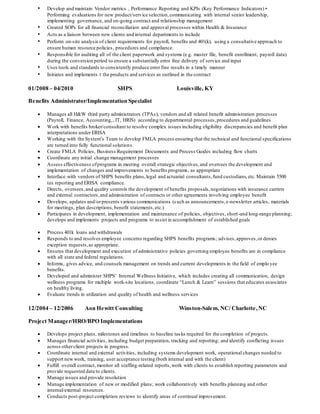 • Develop and maintain Vendor metrics , Performance Reporting and KPIs (Key Performance Indicators) •
Performing evaluations for new product/service selection,communicating with internal senior leadership,
implementing governance, and on-going contract and relationship management
• Created SOPs for all financial reconciliation and approval processes within Health & Insurance
• Acts as a liaison between new clients and internal departments to include
• Perform on-site analysis of client requirements for payroll, benefits and 401(k), using a consultative approach to
ensure human resource policies, procedures and compliance.
• Responsible for auditing all of the client paperwork and systems (e.g. master file, benefit enrollment, payroll data)
during the conversion period to ensure a substantially error free delivery of service and input
• Uses tools and standards to consistently produce error free results in a timely manner
• Initiates and implements t the products and services as outlined in the contract
01/2008 – 04/2010 SHPS Louisville, KY
Benefits Administrator/Implementation Specialist
 Manages all H&W third party administrators (TPAs), vendors and all related benefit administration processes
(Payroll, Finance, Accounting,, IT, HRIS) according to departmental processes,procedures and guidelines
 Work with benefits broker/consultant to resolve complex issues including eligibility discrepancies and benefit plan
interpretations under ERISA
 Working with the System’s Team to develop FMLA process ensuring that the technical and functional specifications
are turned into fully functional solutions.
 Create FMLA Policies, Business Requirement Documents and Process Guides including flow charts
 Coordinate any initial change management processes
 Assess effectiveness ofprograms in meeting overall strategic objectives,and oversees the development and
implementation of changes and improvements to benefits programs, as appropriate
 Interface with vendors of SHPS benefits plans,legal and actuarial consultants,fund custodians,etc.Maintain 5500
tax reporting and ERISA compliance.
 Directs, oversees,and quality controls the development of benefits proposals,negotiations with insurance carriers
and external contractors,and administration of contracts or other agreements involving employee benefit
 Develops, updates and/orpresents various communications (such as announcements,e-newsletter articles, materials
for meetings, plan descriptions,benefit statements,etc.)
 Participates in development, implementation and maintenance of policies, objectives, short-and long-range planning;
develops and implements projects and programs to assist in accomplishment of established goals
 Process 401k loans and withdrawals
 Responds to and resolves employee concerns regarding SHPS benefits programs; advises,approves,or denies
exception requests,as appropriate.
 Ensures that development and execution of administrative policies governing employee benefits are in compliance
with all state and federal regulations.
 Informs, gives advice, and counsels management on trends and current developments in the field of emplo yee
benefits.
 Developed and administer SHPS’ Internal Wellness Initiative, which includes creating all communication, design
wellness programs for multiple work-site locations, coordinate “Lunch & Learn” sessions that educates associates
on healthy living.
 Evaluate trends in utilization and quality of health and wellness services
12/2004 – 12/2006 Aon Hewitt Consulting Winston-Salem, NC/ Charlotte,NC
Project Manager/HRO/BPO Implementations
 Develops project plans, milestones and timelines to baseline tasks required for the completion of projects.
 Manages financial activities, including budget preparation, tracking and reporting; and identify conflicting issues
across otherclient projects in progress.
 Coordinate internal and external activities, including systems development work, operational changes needed to
support new work, training, user acceptance testing (both internal and with the client)
 Fulfill overall contract, monitor all staffing-related reports,work with clients to establish reporting parameters and
provide requested data to clients.
 Manage issues and provide resolution
 Manage implementation of new or modified plans; work collaboratively with benefits planning and other
internal/external resources.
 Conducts post-project completion reviews to identify areas of continual improvement.
 