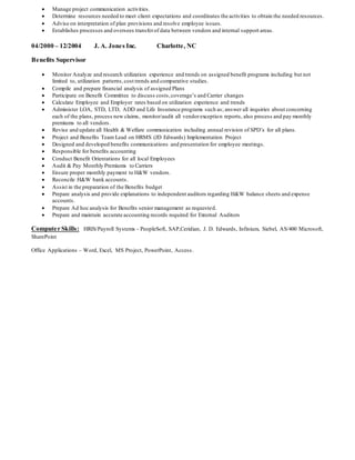  Manage project communication activities.
 Determine resources needed to meet client expectations and coordinates the activities to obtain the needed resources.
 Advise on interpretation of plan provisions and resolve employee issues.
 Establishes processes and oversees transferof data between vendors and internal support areas.
04/2000 – 12/2004 J. A. Jones Inc. Charlotte, NC
Benefits Supervisor
 Monitor Analyze and research utilization experience and trends on assigned benefit programs including but not
limited to, utilization patterns,cost trends and comparative studies.
 Compile and prepare financial analysis of assigned Plans
 Participate on Benefit Committee to discuss costs,coverage’s and Carrier changes
 Calculate Employee and Employer rates based on utilization experience and trends
 Administer LOA, STD, LTD, ADD and Life Insurance programs such as; answer all inquiries about concerning
each of the plans, process new claims, monitor/audit all vendorexception reports, also process and pay monthly
premiums to all vendors.
 Revise and update all Health & Welfare communication including annual revision of SPD’s for all plans.
 Project and Benefits Team Lead on HRMS (JD Edwards) Implementation Project
 Designed and developed benefits communications and presentation for employee meetings.
 Responsible for benefits accounting
 Conduct Benefit Orientations for all local Employees
 Audit & Pay Monthly Premiums to Carriers
 Ensure proper monthly payment to H&W vendors.
 Reconcile H&W bank accounts.
 Assist in the preparation of the Benefits budget
 Prepare analysis and provide explanations to independent auditors regarding H&W balance sheets and expense
accounts.
 Prepare Ad hoc analysis for Benefits senior management as requested.
 Prepare and maintain accurate accounting records required for External Auditors
Computer Skills: HRIS/Payroll Systems - PeopleSoft, SAP,Ceridian, J. D. Edwards, Infinium, Siebel, AS/400 Microsoft,
SharePoint
Office Applications – Word, Excel, MS Project, PowerPoint, Access.
 
