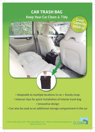 ‫‏‬CAR TRASH BAG
‫‏‬Keep Your Car Clean & Tidy
• Adaptable to multiple locations in car + Sturdy strap
• Internal clips for quick installation of interior trash bag
• Innovative design
• Can also be used as an additional storage compartment in the car
GreatCapacity
6000 cc
Registered Design. 51227
Contact: Eldar Speiser CEO Eldar.speiser@gmail.com Eldar A.S. Business Development Ltd
 