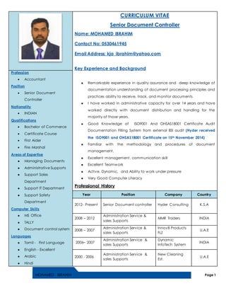 MOHAMED IBRAHIM Page 1
CURRICULUM VITAE
Senior Document Controller
Name: MOHAMED IBRAHIM
Contact No: 0530461945
Email Address: kja_ibrahim@yahoo.com
Key Experience and Background
 Remarkable experience in quality assurance and deep knowledge of
documentation understanding of document processing principles and
practices ability to receive, track, and monitor documents
 I have worked in administrative capacity for over 14 years and have
worked directly with document distribution and handling for the
majority of those years.
 Good Knowledge of ISO9001 And OHSAS18001 Certificate Audit
Documentation Filling System from external BSI audit (Hyder received
the ISO9001 and OHSAS18001 Certificate on 15th November 2014)
 Familiar with the methodology and procedures of document
management,
 Excellent management, communication skill
 Excellent Teamwork
 Active, Dynamic, and Ability to work under pressure
 Very Good Computer Literacy
Professional History
Profession
 Accountant
Position
 Senior Document
Controller
Nationality
 INDIAN
Qualifications
 Bachelor of Commerce
 Certificate Course
 First Aider
 Fire Marshal
Areas of Expertise
 Managing Documents
 Administrative Supports
 Support Sales
Department
 Support IT Department
 Support Safety
Department
Computer Skills
 MS Office
 TALLY
 Document control system
Languages
 Tamil - First Language
 English - Excellent
 Arabic
 Hindi
Year Position Company Country
2012- Present Senior Document controller Hyder Consulting K.S.A
2008 – 2012
Administration Service &
sales Supports
MMR Traders INDIA
2008 – 2007
Administration Service &
sales Supports
Innov8 Products
FLZ
U.A.E
2006– 2007
Administration Service &
sales Supports
Dynamic
InfoTech System
INDIA
2000 - 2006
Administration Service &
sales Supports
New Cleaning
Est.
U.A.E
 