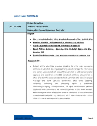 MOHAMED IBRAHIM Page 2
EMPLOYMENT SUMMARY
2011 — Date
Hyder Consulting
Jeddah, Saudi Arabia
Designation: Senior Document Controller
Projects
 Mars chocolate Factory, King Abdullah Economic City - Jeddah, KSA
 Halwani Industrial Complex Phase II, Industrial City Jeddah
 Aquat Saudi Food Industries Ltd, Industrial City Jeddah
 Saudi Airlines Catering – Laundry, King Abdullah Economic City -
Jeddah, KSA
 Panda Distribution Centre - King Abdullah Economic City - Jeddah, KSA
Responsibility:-
 Collect all the submittals, drawings discipline from the main contractor,
distribute all submittals drawings discipline to project manager for information
and action, uploaded all soft copy of the submittals to LEED consultants for
approval and coordinate with LEED consultant, distribute all submittals to
office and client for approval, redistribute all submittals after action to project
manager and client, Compose construction office forms, Updating,
reviewing, compiling and preparing reports / statements
of incoming/outgoing correspondence, all types of documents Material
approvals and submitting to the top management as and when required,
Maintain registers of all receipts and issues or submissions of documents and
correspondence Register, log, distribute, track, issue, maintain and control
office and site project documents and drawings
 