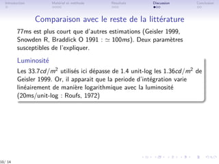 Introduction Matériel et méthode Résultats Discussion Conclusion
Comparaison avec le reste de la littérature
77ms est plus court que d’autres estimations (Geisler 1999,
Snowden R, Braddick O 1991 : ≃ 100ms). Deux paramètres
susceptibles de l’expliquer.
Luminosité
Les 33.7cd/m2 utilisés ici dépasse de 1.4 unit-log les 1.36cd/m2 de
Geisler 1999. Or, il apparait que la periode d’intégration varie
linéairement de manière logarithmique avec la luminosité
(20ms/unit-log : Roufs, 1972)
10/ 14
 