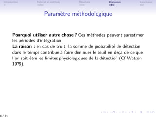 Introduction Matériel et méthode Résultats Discussion Conclusion
Paramètre méthodologique
Pourquoi utiliser autre chose ? Ces méthodes peuvent surestimer
les périodes d’intégration
La raison : en cas de bruit, la somme de probabilité de détection
dans le temps contribue à faire diminuer le seuil en deçà de ce que
l’on sait être les limites physiologiques de la détection (Cf Watson
1979).
11/ 14
 