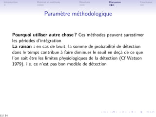 Introduction Matériel et méthode Résultats Discussion Conclusion
Paramètre méthodologique
Pourquoi utiliser autre chose ? Ces méthodes peuvent surestimer
les périodes d’intégration
La raison : en cas de bruit, la somme de probabilité de détection
dans le temps contribue à faire diminuer le seuil en deçà de ce que
l’on sait être les limites physiologiques de la détection (Cf Watson
1979). i.e. ce n’est pas bon modèle de détection
11/ 14
 